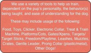We use a variety of tools to help us train, dependent on the pup’s personality, the behavior(s) being taught, and ease of understanding for the dog.
These may include usage of the following:
Food, Toys, Clicker, Electronic Collar, Treat & Train Machine, Platforms/Cots, Gates/Xpens, Targets/Target Sticks, Freedom/Playtime, Leashes, Muzzles, Crates, Gentle Leader, Prong Collar (plastic/metal), Other Dogs!